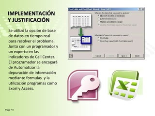 IMPLEMENTACIÓN Y JUSTIFICACIÓN  Se utilizó la opción de base de datos en tiempo real para resolver el problema. Junto con un programador y un experto en las indicadores de Call Center. El programador se encagará de Automatizar la depuración de información mediante formulas  y la utilización programas como Excel y Access. 