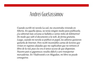 Andrei Guelassimov

Cuando escribí mi novela La sed, me encontraba viviendo en
Siberia. En aquella época, no tenía ningún medio para publicarla.
¡La editorial más cercana se hallaba a varios miles de kilómetros!
De modo que subí el documento a la web, de forma gratuita.
Luego, cuando mi novela se publicó en papel, los editores quisieron
quitarla de Internet. Pero recibí incontables cartas de lectores que
vivían en regiones alejadas que me suplicaban que no retirara el
libro de la red, pues ése era el único acceso de que disponían.
Nuestro país es gigantesco; resulta difícil y caro transportar
mercaderías. En Vladivostok o en Magadan, mi libro no puede
conseguirse.
 