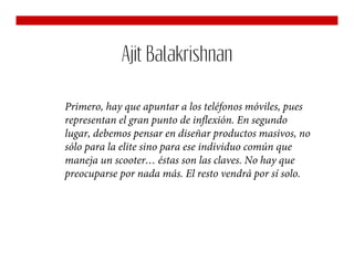 Ajit Balakrishnan

Primero, hay que apuntar a los teléfonos móviles, pues
representan el gran punto de inflexión. En segundo
lugar, debemos pensar en diseñar productos masivos, no
sólo para la elite sino para ese individuo común que
maneja un scooter… éstas son las claves. No hay que
preocuparse por nada más. El resto vendrá por sí solo.
 