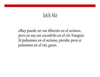 Jack Ma

eBay puede ser un tiburón en el océano,
pero yo soy un cocodrilo en el río Yangtsé.
Si peleamos en el océano, pierdo; pero si
peleamos en el río, gano.
 
