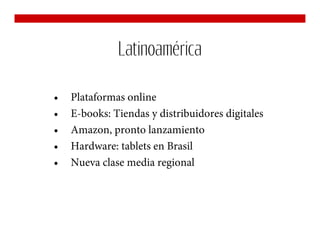 Latinoamérica

•   Plataformas online
•   E-books: Tiendas y distribuidores digitales
•   Amazon, pronto lanzamiento
•   Hardware: tablets en Brasil
•   Nueva clase media regional
 