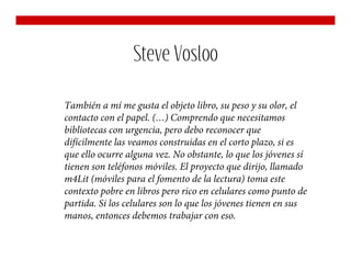 Steve Vosloo

También a mí me gusta el objeto libro, su peso y su olor, el
contacto con el papel. (…) Comprendo que necesitamos
bibliotecas con urgencia, pero debo reconocer que
difícilmente las veamos construidas en el corto plazo, si es
que ello ocurre alguna vez. No obstante, lo que los jóvenes sí
tienen son teléfonos móviles. El proyecto que dirijo, llamado
m4Lit (móviles para el fomento de la lectura) toma este
contexto pobre en libros pero rico en celulares como punto de
partida. Si los celulares son lo que los jóvenes tienen en sus
manos, entonces debemos trabajar con eso.
 