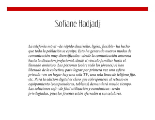 Sofiane Hadjadj

La telefonía móvil –de rápido desarrollo, ligera, flexible– ha hecho
que toda la población se equipe. Esto ha generado nuevos modos de
comunicación muy diversificados –desde la comunicación amorosa
hasta la discusión profesional, desde el vínculo familiar hasta el
llamado amistoso. Las personas (sobre todo los jóvenes) se han
liberado de lo colectivo, para lograr por primera vez una esfera
privada –en un hogar hay una sola TV, una sola línea de teléfono fijo,
etc. Para la edición digital es claro que sobreponerse al retraso en
equipamiento (computadoras, tabletas) demandará mucho tiempo.
Las soluciones soft –de fácil utilización y económicas– serán
privilegiadas, pues los jóvenes están aferrados a sus celulares.
 