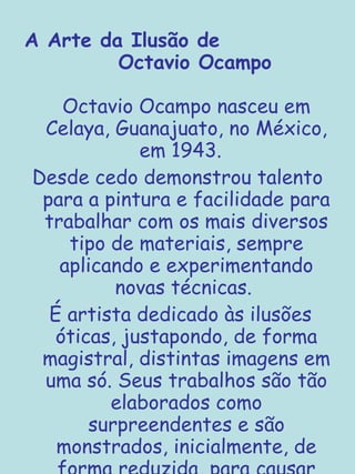 A Arte da Ilusão de  Octavio Ocampo Octavio Ocampo nasceu em Celaya, Guanajuato, no México, em 1943.  Desde cedo demonstrou talento para a pintura e facilidade para trabalhar com os mais diversos tipo de materiais, sempre aplicando e experimentando novas técnicas.  É artista dedicado às ilusões óticas, justapondo, de forma magistral, distintas imagens em uma só. Seus trabalhos são tão elaborados como surpreendentes e são monstrados, inicialmente, de forma reduzida, para causar impacto maior, e vão aumentando paulatinamente... 