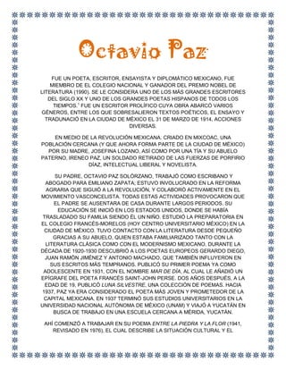 Octavio Paz<br />FUE UN POETA, ESCRITOR, ENSAYISTA Y DIPLOMÁTICO MEXICANO, FUE MIEMBRO DE EL COLEGIO NACIONAL Y GANADOR DEL PREMIO NOBEL DE LITERATURA (1990). SE LE CONSIDERA UNO DE LOS MÁS GRANDES ESCRITORES DEL SIGLO XX Y UNO DE LOS GRANDES POETAS HISPANOS DE TODOS LOS TIEMPOS.[1] FUE UN ESCRITOR PROLÍFICO CUYA OBRA ABARCÓ VARIOS GÉNEROS, ENTRE LOS QUE SOBRESALIERON TEXTOS POÉTICOS, EL ENSAYO Y TRADUNACIÓ EN LA CIUDAD DE MÉXICO EL 31 DE MARZO DE 1914, ACCIONES DIVERSAS.<br />EN MEDIO DE LA REVOLUCIÓN MEXICANA. CRIADO EN MIXCOAC, UNA POBLACIÓN CERCANA (Y QUE AHORA FORMA PARTE DE LA CIUDAD DE MÉXICO) POR SU MADRE, JOSEFINA LOZANO, ASÍ COMO POR UNA TÍA Y SU ABUELO PATERNO, IRENEO PAZ, UN SOLDADO RETIRADO DE LAS FUERZAS DE PORFIRIO DÍAZ, INTELECTUAL LIBERAL Y NOVELISTA.<br /> SU PADRE, OCTAVIO PAZ SOLÓRZANO, TRABAJÓ COMO ESCRIBANO Y ABOGADO PARA EMILIANO ZAPATA; ESTUVO INVOLUCRADO EN LA REFORMA AGRARIA QUE SIGUIÓ A LA REVOLUCIÓN, Y COLABORÓ ACTIVAMENTE EN EL MOVIMIENTO VASCONCELISTA. TODAS ESTAS ACTIVIDADES PROVOCARON QUE EL PADRE SE AUSENTARA DE CASA DURANTE LARGOS PERIODOS. SU EDUCACIÓN SE INICIÓ EN LOS ESTADOS UNIDOS, DONDE SE HABÍA TRASLADADO SU FAMILIA SIENDO ÉL UN NIÑO. ESTUDIÓ LA PREPARATORIA EN EL COLEGIO FRANCÉS-MORELOS (HOY CENTRO UNIVERSITARIO MÉXICO) EN LA CIUDAD DE MÉXICO. TUVO CONTACTO CON LA LITERATURA DESDE PEQUEÑO GRACIAS A SU ABUELO, QUIEN ESTABA FAMILIARIZADO TANTO CON LA LITERATURA CLÁSICA COMO CON EL MODERNISMO MEXICANO. DURANTE LA DÉCADA DE 1920-1930 DESCUBRIÓ A LOS POETAS EUROPEOS GERARDO DIEGO, JUAN RAMÓN JIMÉNEZ Y ANTONIO MACHADO, QUE TAMBIÉN INFLUYERON EN SUS ESCRITOS MÁS TEMPRANOS. PUBLICÓ SU PRIMER POEMA YA COMO ADOLESCENTE EN 1931, CON EL NOMBRE MAR DE DÍA, AL CUAL LE AÑADIÓ UN EPÍGRAFE DEL POETA FRANCÉS SAINT-JOHN PERSE. DOS AÑOS DESPUÉS, A LA EDAD DE 19, PUBLICÓ LUNA SILVESTRE, UNA COLECCIÓN DE POEMAS. HACIA 1937, PAZ YA ERA CONSIDERADO EL POETA MÁS JOVEN Y PROMETEDOR DE LA CAPITAL MEXICANA. EN 1937 TERMINÓ SUS ESTUDIOS UNIVERSITARIOS EN LA UNIVERSIDAD NACIONAL AUTÓNOMA DE MÉXICO (UNAM) Y VIAJÓ A YUCATÁN EN BUSCA DE TRABAJO EN UNA ESCUELA CERCANA A MÉRIDA, YUCATÁN. <br />AHÍ COMENZÓ A TRABAJAR EN SU POEMA ENTRE LA PIEDRA Y LA FLOR (1941, REVISADO EN 1976), EL CUAL DESCRIBE LA SITUACIÓN CULTURAL Y EL QUEBRANTO DE LA FE DEL CAMPESINO MEXICANO COMO RESULTADO DE UNA SOCIEDAD CAPITALISTA. ESTUVO CASADO CON ELENA GARRO (ENTRE 1938 Y 1959), CON QUIEN TUVO UNA HIJA: HELENA PAZ GARRO. LUEGO SE UNIÓ A BONA TIBERTELLI DE PISIS, CON QUIEN CONVIVIÓ HASTA 1965. ESE AÑO CONTRAJO MATRIMONIO CON MARIE-JOSÉ TRAMINI, SU COMPAÑERA HASTA EL FINAL.EN 1937, PAZ VISITÓ ESPAÑA DURANTE LA GUERRA CIVIL ESPAÑOLA, Y MOSTRÓ SU SOLIDARIDAD CON LOS REPUBLICANOS, CUYA IDEOLOGÍA POLÍTICA INFLUYÓ EN SU OBRA JUVENIL, OTORGÁNDOLE UNA VISIÓN PREOCUPADA, INCLUSO ANGUSTIADA, RESPECTO A LAS CONDICIONES DE VIDA QUE SE DABAN EN SU PAÍS NATAL Y EN ESPAÑA. A SU REGRESO EN MÉXICO, PARTICIPÓ COMO COFUNDADOR EN UNA REVISTA LITERARIA LLAMADA TALLER EN 1938, Y ESCRIBIÓ EN ELLA HASTA 1941. EN 1943 RECIBIÓ LA BECA GUGGENHEIM E INICIÓ SUS ESTUDIOS EN LA UNIVERSIDAD DE CALIFORNIA, BERKELEY EN LOS ESTADOS UNIDOS, Y DOS AÑOS DESPUÉS COMENZÓ A SERVIR COMO DIPLOMÁTICO MEXICANO, Y TRABAJÓ EN FRANCIA HASTA 1962. DURANTE ESA ESTANCIA, EN 1950, ESCRIBIÓ Y PUBLICÓ EL LABERINTO DE LA SOLEDAD, UN INNOVADOR ENSAYO ANTROPOLÓGICO SOBRE LOS PENSAMIENTOS Y LA IDENTIDAD MEXICANOS. EN EL AÑO DE 1968 FUNGÍA COMO EMBAJADOR EN LA INDIA, CUANDO TUVO LUGAR LA MASACRE DE TLATELOLCO EL 2 DE OCTUBRE. RENUNCIÓ COMO EMBAJADOR, EN SEÑAL DE PROTESTA CONTRA ESTOS LAMENTABLES SUCESOS, QUE EMPAÑARON LA CELEBRACIÓN DE LOS JUEGOS OLÍMPICOS.<br />3291840772160FALLECIÓ EL 19 DE ABRIL DE 1998, A LOS 84 AÑOS DE EDAD, EN LA CIUDAD DE MÉXICO.<br />Descripción del lugar donde nació<br />Mixcoac es un barrio ubicado en la delegación Benito Juárez (D.F.) de la Ciudad de México. Lo que podría ser su zona histórica se encuentra delimitado por la avenida Patriotismo al Oeste, Río Churubusco al Sur, Avenida de los Insurgentes al Este y la calle Porfirio Díaz.<br />Puede interpretarse como quot;
En la serpiente de nubesquot;
,quot;
Víbora en la nubequot;
 o quot;
Lugar de la Nube de Serpientequot;
.<br />las platicas con antiguos habitantes de las riveras de este río, es constante el escuchar la existencia de un quot;
veladorquot;
 al que nadie ha visto, pero que siempre se anuncia con un silbido caracteristico, el cual se origina en lugares muy disntantes entre sí pero en tiempo muy corto, todos ellos se escuchaban sobre el río Mixcoac.<br />