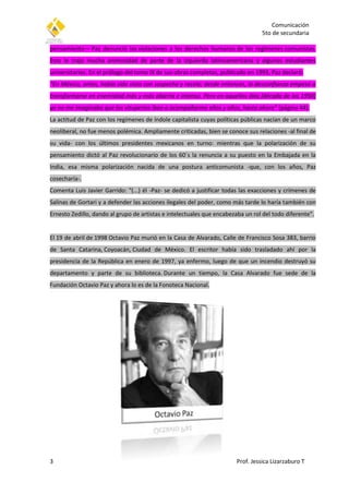 Comunicación
5to de secundaria
3 Prof. Jessica Lizarzaburo T
pensamiento— Paz denunció las violaciones a los derechos humanos de los regímenes comunistas.
Esto le trajo mucha animosidad de parte de la izquierda latinoamericana y algunos estudiantes
universitarios. En el prólogo del tomo IX de sus obras completas, publicado en 1993, Paz declaró:
“En México, antes, había sido visto con sospecha y recelo; desde entonces, la desconfianza empezó a
transformarse en enemistad más y más abierta e intensa. Pero en aquellos días [década de los 1950]
yo no me imaginaba que los vituperios iban a acompañarme años y años, hasta ahora” (página 44).
La actitud de Paz con los regímenes de índole capitalista cuyas políticas públicas nacían de un marco
neoliberal, no fue menos polémica. Ampliamente criticadas, bien se conoce sus relaciones -al final de
su vida- con los últimos presidentes mexicanos en turno: mientras que la polarización de su
pensamiento dictó al Paz revolucionario de los 60´s la renuncia a su puesto en la Embajada en la
India, esa misma polarización nacida de una postura anticomunista -que, con los años, Paz
cosecharía-.
Comenta Luis Javier Garrido: "(...) él -Paz- se dedicó a justificar todas las exacciones y crímenes de
Salinas de Gortari y a defender las acciones ilegales del poder, como más tarde lo haría también con
Ernesto Zedillo, dando al grupo de artistas e intelectuales que encabezaba un rol del todo diferente".
El 19 de abril de 1998 Octavio Paz murió en la Casa de Alvarado, Calle de Francisco Sosa 383, barrio
de Santa Catarina, Coyoacán, Ciudad de México. El escritor había sido trasladado ahí por la
presidencia de la República en enero de 1997, ya enfermo, luego de que un incendio destruyó su
departamento y parte de su biblioteca. Durante un tiempo, la Casa Alvarado fue sede de la
Fundación Octavio Paz y ahora lo es de la Fonoteca Nacional.
 