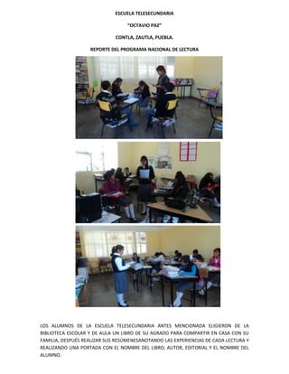 ESCUELA TELESECUNDARIA

                                  “OCTAVIO PAZ”

                             CONTLA, ZAUTLA, PUEBLA.

                   REPORTE DEL PROGRAMA NACIONAL DE LECTURA




LOS ALUMNOS DE LA ESCUELA TELESECUNDARIA ANTES MENCIONADA ELIGIERON DE LA
BIBLIOTECA ESCOLAR Y DE AULA UN LIBRO DE SU AGRADO PARA COMPARTIR EN CASA CON SU
FAMILIA, DESPUÉS REALIZAR SUS RESÚMENESANOTANDO LAS EXPERIENCIAS DE CADA LECTURA Y
REALIZANDO UNA PORTADA CON EL NOMBRE DEL LIBRO, AUTOR, EDITORIAL Y EL NOMBRE DEL
ALUMNO.
 