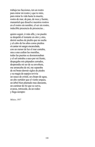100
trabaja tus facciones, ten un rostro
para mirar mi rostro y que te mire,
para mirar la vida hasta la muerte,
rostro de mar, de pan, de roca y fuente,
manantial que disuelve nuestros rostros
en el rostro sin nombre, el ser sin rostro,
indecible presencia de presencias...
quiero seguir, ir más allá, y no puedo:
se despeñó el instante en otro y otro,
dormí sueños de piedra que no sueña
y al cabo de los años como piedras
oícantarmisangreencarcelada,
con un rumor de luz el mar cantaba,
una a una cedían las murallas,
todas las puertas se desmoronaban
y el sol entraba a saco por mi frente,
despegaba mis párpados cerrados,
desprendía mi ser de su envoltura,
me arrancaba de mí, me separaba
de mi bruto dormir siglos de piedra
y su magia de espejos revivía
un sauce de cristal, un chopo de agua,
un alto surtidor que el viento arquea,
un árbol bien plantado mas danzante,
un caminar de río que se curva,
avanza, retrocede, da un rodeo
y llega siempre:
México, 1957
 