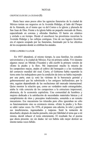 101
NOTAS
CREPÚSCULOS DE LA CIUDAD (II)
Hasta hace unos pocos años las agencias funerarias de la ciudad de
México tenían sus negocios en la Avenida Hidalgo, al lado del Parque
de la Alameda, en el tramo que va del Correo a la iglesia y plazuela de
San Juan de Dios. Frente a la iglesia había un pequeño mercado de flores,
especializado en coronas y ofrendas fúnebres. El barrio era céntrico
y aislado a un tiempo. Desde el anochecer las prostitutas recorrían la
Avenida Hidalgo y las callejas contiguas. Uno de sus lugares favoritos
era el espacio ocupado por las funerarias, iluminado por la luz eléctrica
de los escaparates donde se exhibían los ataúdes.
ENTRELAPIEDRAYLAFLOR
En 1937 abandoné, al mismo tiempo, la casa familiar, los estudios
universitarios y la ciudad de México. Fue mi primera salida. Viví durante
algunos meses en Mérida (Yucatán) y allá escribí la primera versión de
«Entre la piedra y la flor». Me impresionó mucho la miseria de
los campesinos mayas, atados al cultivo del henequén y a las vicisitudes
del comercio mundial del sisal. Cierto, el Gobierno había repartido la
tierra entre los trabajadores pero la condición de éstos no había mejorado:
por una parte, eran (y son) las víctimas de la burocracia gremial y
gubernamental que ha substituido a los antiguos latifundistas; por la
otra, seguían dependiendo de las oscilaciones del mercado internacional.
Quise mostrar la relación que, como un verdadero nudo estrangulador,
ataba la vida concreta de los campesinos a la estructura impersonal,
abstracta, de la economía capitalista. Una comunidad de hombres y
mujeres dedicada a la satisfacción de necesidades materiales básicas y al
cumplimiento de ritos y preceptos tradicionales, sometida a un remoto
mecanismo. Ese mecanismo los trituraba pero ellos ignoraban no sólo
su funcionamiento sino su existencia misma. «Entre la piedra y la flor»
se editó varias veces. En 1976, al preparar esta edición, lo releí y percibí
sus insuficiencias, ingenuidades y torpezas. Sentí la tentación de
desecharlo; después de mucho pensarlo, más por fidelidad al tema que a mí
mismo, decidí rehacer el texto enteramente. El resultado fue el poema
que ahora presento -no sin dudas: tal vez habría sido mejor destruir un
intento tantas veces fallido.
 