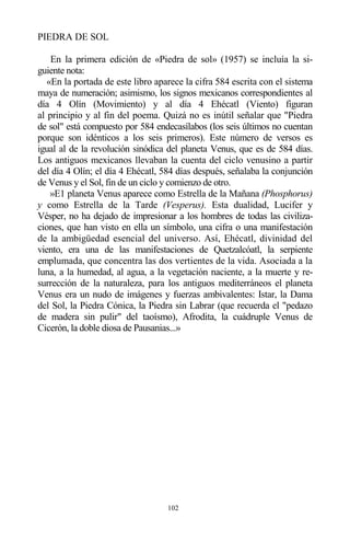 102
PIEDRA DE SOL
En la primera edición de «Piedra de sol» (1957) se incluía la si-
guiente nota:
«En la portada de este libro aparece la cifra 584 escrita con el sistema
maya de numeración; asimismo, los signos mexicanos correspondientes al
día 4 Olín (Movimiento) y al día 4 Ehécatl (Viento) figuran
al principio y al fin del poema. Quizá no es inútil señalar que "Piedra
de sol" está compuesto por 584 endecasílabos (los seis últimos no cuentan
porque son idénticos a los seis primeros). Este número de versos es
igual al de la revolución sinódica del planeta Venus, que es de 584 días.
Los antiguos mexicanos llevaban la cuenta del ciclo venusino a partir
del día 4 Olín; el día 4 Ehécatl, 584 días después, señalaba la conjunción
de Venus y el Sol, fin de un ciclo y comienzo de otro.
»E1 planeta Venus aparece como Estrella de la Mañana (Phosphorus)
y como Estrella de la Tarde (Vesperus). Esta dualidad, Lucifer y
Vésper, no ha dejado de impresionar a los hombres de todas las civiliza-
ciones, que han visto en ella un símbolo, una cifra o una manifestación
de la ambigüedad esencial del universo. Así, Ehécatl, divinidad del
viento, era una de las manifestaciones de Quetzalcóatl, la serpiente
emplumada, que concentra las dos vertientes de la vida. Asociada a la
luna, a la humedad, al agua, a la vegetación naciente, a la muerte y re-
surrección de la naturaleza, para los antiguos mediterráneos el planeta
Venus era un nudo de imágenes y fuerzas ambivalentes: Istar, la Dama
del Sol, la Piedra Cónica, la Piedra sin Labrar (que recuerda el "pedazo
de madera sin pulir" del taoísmo), Afrodita, la cuádruple Venus de
Cicerón, la doble diosa de Pausanias...»
 