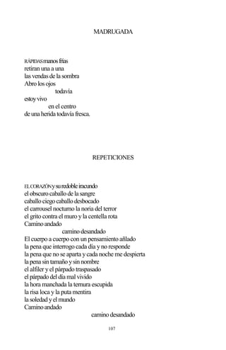 107
MADRUGADA
RÁPIDASmanosfrías
retiran una a una
lasvendasde la sombra
Abrolosojos
todavía
estoyvivo
en el centro
de una herida todavía fresca.
REPETICIONES
ELCORAZÓNysuredobleiracundo
elobscurocaballode la sangre
caballociegocaballodesbocado
el carrousel nocturno la noria del terror
el grito contra el muro yla centella rota
Caminoandado
caminodesandado
El cuerpo a cuerpo con un pensamiento añlado
la pena que interrogo cada día yno responde
la pena que no se aparta ycada noche me despierta
la pena sintamañoysinnombre
el alfiler yel párpado traspasado
elpárpadodeldía malvivido
la hora manchada la ternura escupida
la risa loca yla puta mentira
la soledadyelmundo
Caminoandado
caminodesandado
 