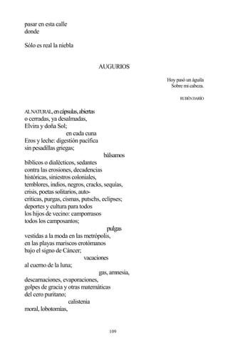 109
pasar en esta calle
donde
Sólo es real la niebla
AUGURIOS
Hoy pasó un águila
Sobre mi cabeza.
RUBÉNDARÍO
ALNATURAL,encápsulas,abiertas
o cerradas, ya desalmadas,
Elvira y doña Sol;
en cada cuna
Eros y leche: digestión pacífica
sin pesadillas griegas;
bálsamos
bíblicos o dialécticos, sedantes
contra las erosiones, decadencias
históricas, siniestros coloniales,
temblores, indios, negros, cracks, sequías,
crisis, poetas solitarios, auto-
críticas, purgas, cismas, putschs, eclipses;
deportes y cultura para todos
los hijos de vecino: camporrasos
todos los camposantos;
pulgas
vestidas a la moda en las metrópolis,
en las playas mariscos erotómanos
bajo el signo de Cáncer;
vacaciones
al cuerno de la luna;
gas, amnesia,
descarnaciones, evaporaciones,
golpes de gracia y otras matemáticas
del cero puritano;
calistenia
moral, lobotomías,
 