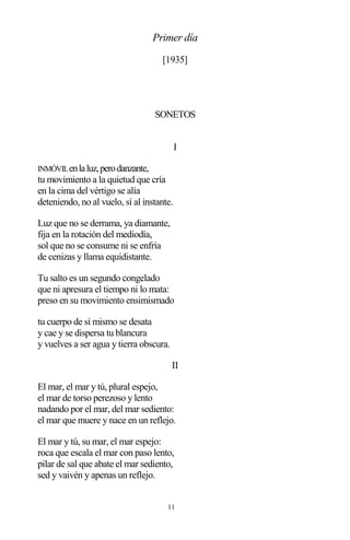 11
Primer día
[1935]
SONETOS
I
INMÓVILenlaluz,perodanzante,
tu movimiento a la quietud que cría
en la cima del vértigo se alía
deteniendo, no al vuelo, sí al instante.
Luz que no se derrama, ya diamante,
fija en la rotación del mediodía,
sol que no se consume ni se enfría
de cenizas y llama equidistante.
Tu salto es un segundo congelado
que ni apresura el tiempo ni lo mata:
preso en su movimiento ensimismado
tu cuerpo de sí mismo se desata
y cae y se dispersa tu blancura
y vuelves a ser agua y tierra obscura.
II
El mar, el mar y tú, plural espejo,
el mar de torso perezoso y lento
nadando por el mar, del mar sediento:
el mar que muere y nace en un reflejo.
El mar y tú, su mar, el mar espejo:
roca que escala el mar con paso lento,
pilar de sal que abate el mar sediento,
sed y vaivén y apenas un reflejo.
 