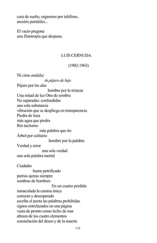 110
cura de sueño, orgasmos por teléfono,
arcoíris portátiles...
El vacío pregona
una filantropía que despena.
LUIS CERNUDA
(1902-1963)
Nicisne andaluz
ni pájaro de lujo
Pájaro por las alas
hombre por la tristeza
Una mitad de luz Otra de sombra
No separadas: confundidas
una sola substancia
vibración que se despliega en transparencia
Piedra de luna
más agua que piedra
Río taciturno
más palabra que río
Árbol por solitario
hombre por la palabra
Verdad y error
una sola verdad
una sola palabra mortal
Ciudades
humo petrificado
patrias ajenas siempre
sombras de hombres
En un cuarto perdido
inmaculada la camisa única
correcto y desesperado
escribe el poeta las palabras prohibidas
signos entrelazados en una página
vasta de pronto como lecho de mar
abrazo de los cuatro elementos
constelación del deseo y de la muerte
 