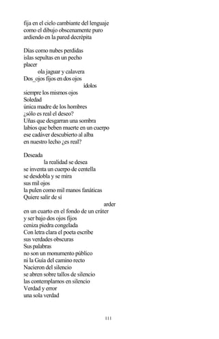 111
fija en el cielo cambiante del lenguaje
como el dibujo obscenamente puro
ardiendo en la pared decrépita
Días como nubes perdidas
islas sepultas en un pecho
placer
ola jaguar y calavera
Dos_ojos fijos en dos ojos
ídolos
siempre los mismos ojos
Soledad
única madre de los hombres
¿sólo es real el deseo?
Uñas que desgarran una sombra
labios que beben muerte en un cuerpo
ese cadáver descubierto al alba
en nuestro lecho ¿es real?
Deseada
la realidad se desea
se inventa un cuerpo de centella
se desdobla y se mira
sus mil ojos
la pulen como mil manos fanáticas
Quiere salir de sí
arder
en un cuarto en el fondo de un cráter
y ser bajo dos ojos fijos
ceniza piedra congelada
Con letra clara el poeta escribe
sus verdades obscuras
Sus palabras
no son un monumento público
ni la Guía del camino recto
Nacieron del silencio
se abren sobre tallos de silencio
las contemplamos en silencio
Verdad y error
una sola verdad
 