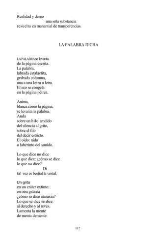 112
Realidad y deseo
una sola substancia
resuelta en manantial de transparencias.
LA PALABRA DICHA
LAPALABRAselevanta
de la página escrita.
La palabra,
labrada estalactita,
grabada columna,
una a una letra a letra.
El eco se congela
en la página pétrea.
Anima,
blanca como la página,
se levanta la palabra.
Anda
sobre un hilo tendido
del silencio al grito,
sobre el filo
del decir estricto.
El oído: nido
o laberinto del sonido.
Lo que dice no dice
lo que dice: ¿cómo se dice
lo que no dice?
Di
tal vez es bestial la vestal.
Un grito
en un cráter extinto:
en otra galaxia
¿cómo se dice ataraxia?
Lo que se dice se dice
al derecho y al revés.
Lamenta la mente
de menta demente:
 