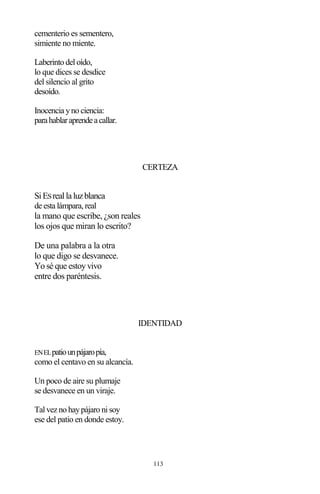 113
cementerio es sementero,
simiente no miente.
Laberinto del oído,
lo que dices se desdice
del silencio al grito
desoído.
Inocencia yno ciencia:
parahablaraprendeacallar.
CERTEZA
SiESreallaluzblanca
de esta lámpara, real
la mano que escribe, ¿son reales
los ojos que miran lo escrito?
De una palabra a la otra
lo que digo se desvanece.
Yo sé que estoy vivo
entre dos paréntesis.
IDENTIDAD
ENELpatiounpájaropía,
como el centavo en su alcancía.
Un poco de aire su plumaje
se desvanece en un viraje.
Tal vez no haypájaro ni soy
ese del patio en donde estoy.
 