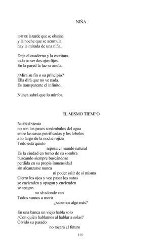 114
NIÑA
ENTRE la tarde que se obstina
y la noche que se acumula
hay la mirada de una niña.
Deja el cuaderno y la escritura,
todo su ser dos ojos fijos.
En la pared la luz se anula.
¿Mira su fin o su principio?
Ella dirá que no ve nada.
Es transparente el infinito.
Nunca sabrá que lo miraba.
EL MISMO TIEMPO
No ESel viento
no son los pasos sonámbulos del agua
entre las casas petrificadas y los árboles
a lo largo de la noche rojiza
Todo está quieto
reposa el mundo natural
Es la ciudad en torno de su sombra
buscando siempre buscándose
perdida en su propia inmensidad
sin alcanzarse nunca
ni poder salir de sí misma
Cierro los ojos y veo pasar los autos
se encienden y apagan y encienden
se apagan
no sé adonde van
Todos vamos a morir
¿sabemos algo más?
En una banca un viejo habla solo
¿Con quién hablamos al hablar a solas?
Olvidó su pasado
no tocará el futuro
 