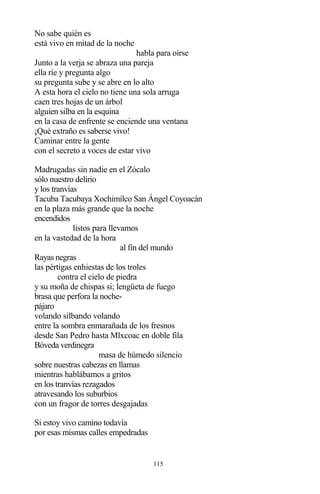 115
No sabe quién es
está vivo en mitad de la noche
habla para oírse
Junto a la verja se abraza una pareja
ella ríe y pregunta algo
su pregunta sube y se abre en lo alto
A esta hora el cielo no tiene una sola arruga
caen tres hojas de un árbol
alguien silba en la esquina
en la casa de enfrente se enciende una ventana
¡Qué extraño es saberse vivo!
Caminar entre la gente
con el secreto a voces de estar vivo
Madrugadas sin nadie en el Zócalo
sólo nuestro delirio
y los tranvías
Tacuba Tacubaya Xochimílco San Ángel Coyoacán
en la plaza más grande que la noche
encendidos
listos para llevamos
en la vastedad de la hora
al fin del mundo
Rayas negras
las pértigas enhiestas de los troles
contra el cielo de piedra
y su moña de chispas si; lengüeta de fuego
brasa que perfora la noche-
pájaro
volando silbando volando
entre la sombra enmarañada de los fresnos
desde San Pedro hasta Mlxcoac en doble fila
Bóveda verdinegra
masa de húmedo silencio
sobre nuestras cabezas en llamas
mientras hablábamos a gritos
en los tranvías rezagados
atravesando los suburbios
con un fragor de torres desgajadas
Si estoy vivo camino todavía
por esas mismas calles empedradas
 