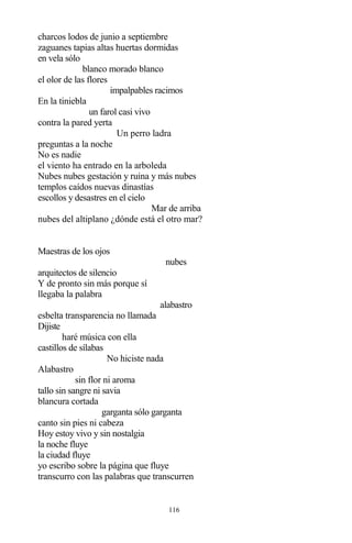 116
charcos lodos de junio a septiembre
zaguanes tapias altas huertas dormidas
en vela sólo
blanco morado blanco
el olor de las flores
impalpables racimos
En la tiniebla
un farol casi vivo
contra la pared yerta
Un perro ladra
preguntas a la noche
No es nadie
el viento ha entrado en la arboleda
Nubes nubes gestación y ruina y más nubes
templos caídos nuevas dinastías
escollos y desastres en el cielo
Mar de arriba
nubes del altiplano ¿dónde está el otro mar?
Maestras de los ojos
nubes
arquitectos de silencio
Y de pronto sin más porque sí
llegaba la palabra
alabastro
esbelta transparencia no llamada
Dijiste
haré música con ella
castillos de sílabas
No hiciste nada
Alabastro
sin flor ni aroma
tallo sin sangre ni savia
blancura cortada
garganta sólo garganta
canto sin pies ni cabeza
Hoy estoy vivo y sin nostalgia
la noche fluye
la ciudad fluye
yo escribo sobre la página que fluye
transcurro con las palabras que transcurren
 