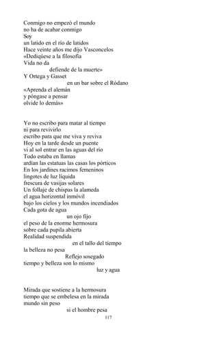 117
Conmigo no empezó el mundo
no ha de acabar conmigo
Soy
un latido en el río de latidos
Hace veinte años me dijo Vasconcelos
«Dediqúese a la filosofía
Vida no da
defiende de la muerte»
Y Ortega y Gasset
en un bar sobre el Ródano
«Aprenda el alemán
y póngase a pensar
olvide lo demás»
Yo no escribo para matar al tiempo
ni para revivirlo
escribo para que me viva y reviva
Hoy en la tarde desde un puente
vi al sol entrar en las aguas del río
Todo estaba en llamas
ardían las estatuas las casas los pórticos
En los jardines racimos femeninos
lingotes de luz líquida
frescura de vasijas solares
Un follaje de chispas la alameda
el agua horizontal inmóvil
bajo los cielos y los mundos incendiados
Cada gota de agua
un ojo fijo
el peso de la enorme hermosura
sobre cada pupila abierta
Realidad suspendida
en el tallo del tiempo
la belleza no pesa
Reflejo sosegado
tiempo y belleza son lo mismo
luz y agua
Mirada que sostiene a la hermosura
tiempo que se embelesa en la mirada
mundo sin peso
si el hombre pesa
 