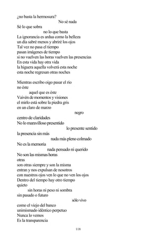 118
¿no basta la hermosura?
No sé nada
Sé lo que sobra
no lo que basta
La ignorancia es ardua como la belleza
un día sabré menos y abriré los ojos
Tal vez no pasa el tiempo
pasan imágenes de tiempo
si no vuelven las horas vuelven las presencias
En esta vida hay otra vida
la higuera aquella volverá esta noche
esta noche regresan otras noches
Mientras escribo oigo pasar el río
no éste
aquel que es éste
Vaivén de momentos y visiones
el mirlo está sobre la piedra gris
en un claro de marzo
negro
centro de claridades
Nolomaravillosopresentido
lo presente sentido
la presencia sinmás
nada másplenocolmado
Noesla memoria
nada pensado ni querido
Nosonlasmismashoras
otras
son otras siempre y son la misma
entran y nos expulsan de nosotros
con nuestros ojos ven lo que no ven los ojos
Dentro del tiempo hay otro tiempo
quieto
sin horas ni peso ni sombra
sin pasado o futuro
sólovivo
como el viejo del banco
unimismado idéntico perpetuo
Nunca lo vemos
Es la transparencia
 