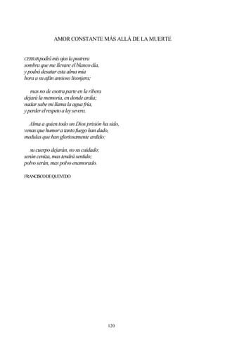 120
AMOR CONSTANTE MÁS ALLÁ DE LA MUERTE
CERRARpodrámisojoslapostrera
sombra que me llevare el blanco día,
y podrá desatar esta alma mía
hora a su afán ansioso lisonjera;
mas no de esotra parte en la ribera
dejará la memoria, en donde ardía;
nadar sabe mi llama la agua fría,
yperderelrespetoaleysevera.
Alma a quien todo un Dios prisión ha sido,
venas que humor a tanto fuego han dado,
medulas que han gloriosamente ardido:
su cuerpo dejarán, no su cuidado;
serán ceniza, mas tendrá sentido;
polvo serán, mas polvo enamorado.
FRANCISCODEQUEVEDO
 