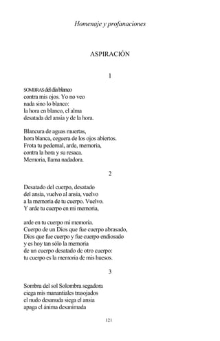 121
Homenaje y profanaciones
ASPIRACIÓN
1
SOMBRASdeldíablanco
contra mis ojos. Yo no veo
nada sino lo blanco:
la hora en blanco, el alma
desatada del ansia y de la hora.
Blancura de aguas muertas,
hora blanca, ceguera de los ojos abiertos.
Frota tu pedernal, arde, memoria,
contra la hora y su resaca.
Memoria, llama nadadora.
2
Desatado del cuerpo, desatado
del ansia, vuelvo al ansia, vuelvo
a la memoria de tu cuerpo. Vuelvo.
Y arde tu cuerpo en mi memoria,
arde en tu cuerpo mi memoria.
Cuerpo de un Dios que fue cuerpo abrasado,
Dios que fue cuerpo y fue cuerpo endiosado
y es hoy tan sólo la memoria
de un cuerpo desatado de otro cuerpo:
tu cuerpo es la memoria de mis huesos.
3
Sombra del sol Solombra segadora
ciega mis manantiales trasojados
el nudo desanuda siega el ansia
apaga el ánima desanimada
 
