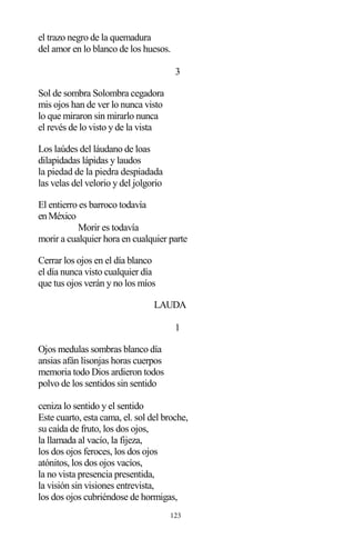 123
el trazo negro de la quemadura
del amor en lo blanco de los huesos.
3
Sol de sombra Solombra cegadora
mis ojos han de ver lo nunca visto
lo que miraron sin mirarlo nunca
el revés de lo visto y de la vista
Los laúdes del láudano de loas
dilapidadas lápidas y laudos
la piedad de la piedra despiadada
las velas del velorio y del jolgorio
El entierro es barroco todavía
enMéxico
Morir es todavía
morir a cualquier hora en cualquier parte
Cerrar los ojos en el día blanco
el día nunca visto cualquier día
que tus ojos verán y no los míos
LAUDA
1
Ojos medulas sombras blanco día
ansias afán lisonjas horas cuerpos
memoria todo Dios ardieron todos
polvo de los sentidos sin sentido
ceniza lo sentido y el sentido
Este cuarto, esta cama, el. sol del broche,
su caída de fruto, los dos ojos,
la llamada al vacío, la fijeza,
los dos ojos feroces, los dos ojos
atónitos, los dos ojos vacíos,
la no vista presencia presentida,
la visión sin visiones entrevista,
los dos ojos cubriéndose de hormigas,
 