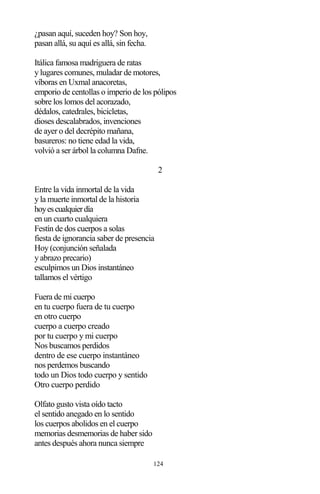 124
¿pasan aquí, suceden hoy? Son hoy,
pasan allá, su aquí es allá, sin fecha.
Itálica famosa madriguera de ratas
y lugares comunes, muladar de motores,
víboras en Uxmal anacoretas,
emporio de centollas o imperio de los pólipos
sobre los lomos del acorazado,
dédalos, catedrales, bicicletas,
dioses descalabrados, invenciones
de ayer o del decrépito mañana,
basureros: no tiene edad la vida,
volvió a ser árbol la columna Dafne.
2
Entre la vida inmortal de la vida
y la muerte inmortal de la historia
hoyescualquierdía
en un cuarto cualquiera
Festín de dos cuerpos a solas
fiesta de ignorancia saber de presencia
Hoy (conjunción señalada
y abrazo precario)
esculpimos un Dios instantáneo
tallamos el vértigo
Fuera de mi cuerpo
en tu cuerpo fuera de tu cuerpo
en otro cuerpo
cuerpo a cuerpo creado
por tu cuerpo y mi cuerpo
Nos buscamos perdidos
dentro de ese cuerpo instantáneo
nos perdemos buscando
todo un Dios todo cuerpo y sentido
Otro cuerpo perdido
Olfato gusto vista oído tacto
el sentido anegado en lo sentido
los cuerpos abolidos en el cuerpo
memorias desmemorias de haber sido
antes después ahora nunca siempre
 