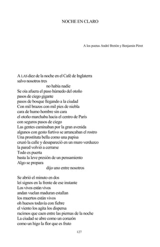 127
NOCHE EN CLARO
A los poetas André Bretón y Benjamin Péret
A LAS diez de la noche en el Café de Inglaterra
salvo nosotros tres
no había nadie
Se oía afuera el paso húmedo del otoño
pasos de ciego gigante
pasos de bosque llegando a la ciudad
Con mil brazos con mil pies de niebla
cara de humo hombre sin cara
el otoño marchaba hacia el centro de París
con seguros pasos de ciego
Las gentes caminaban por la gran avenida
algunos con gesto furtivo se arrancaban el rostro
Una prostituta bella como una papisa
cruzó la calle y desapareció en un muro verduzco
la pared volvió a cerrarse
Todo es puerta
basta la leve presión de un pensamiento
Algo se prepara
dijo uno entre nosotros
Se abrió el minuto en dos
leí signos en la frente de ese instante
Losvivosestánvivos
andan vuelan maduran estallan
los muertos están vivos
oh huesos todavía con fiebre
el viento los agita los dispersa
racimos que caen entre las piernas de la noche
La ciudad se abre como un corazón
como un higo la flor que es fruto
 
