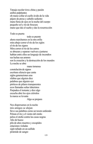 129
Tatuaje escolar tinta china y pasión
anillos palpitantes
oh mano collar al cuello ávido de la vida
pájaro de presa y caballo sediento
mano llena de ojos en la noche del cuerpo
pequeño sol y río de frescura
mano que das el sueño y das la resurrección
Todo es puerta
todo es puente
ahora marchamos en la otra orilla
mira abajo correr el río de los siglos
el río de los signos
Mira correr el río de los astros
se abrazan y separan vuelven a juntarse
hablan entre ellos un lenguaje de incendios
sus luchas sus amores
son la creación y la destrucción de los mundos
La noche se abre
mano inmensa
constelación de signos
escritura silencio que canta
siglos generaciones eras
silabas que alguien dice
palabras que alguien oye
pórticos de pilares transparentes
ecos llamadas señas laberintos
Parpadea el instante y dice algo
escucha abre los ojos ciérralos
la marea se levanta
Algo se prepara
Nos dispersamos en la noche
mis amigos se alejan
llevo sus palabras como un tesoro ardiendo
Pelean el río y el viento del otoño
pelea el otoño contra las casas negras
Año de hueso
pila de años muertos y escupidos
estaciones violadas
siglo tallado en un aullido
pirámide de sangre
 