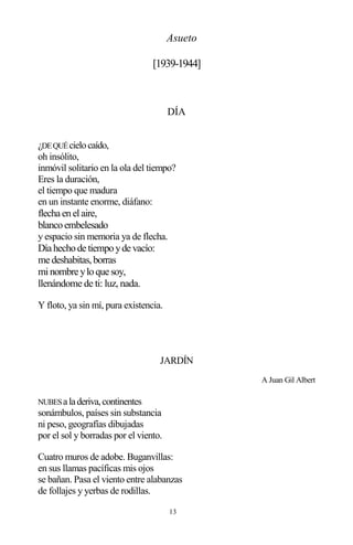 13
Asueto
[1939-1944]
DÍA
¿DEQUÉcielocaído,
oh insólito,
inmóvil solitario en la ola del tiempo?
Eres la duración,
el tiempo que madura
en un instante enorme, diáfano:
flecha enelaire,
blancoembelesado
y espacio sin memoria ya de flecha.
Día hechode tiempoyde vacío:
me deshabitas,borras
minombre yloque soy,
llenándome de ti: luz, nada.
Y floto, ya sin mí, pura existencia.
JARDÍN
A Juan Gil Albert
NUBESaladeriva,continentes
sonámbulos, países sin substancia
ni peso, geografías dibujadas
por el sol y borradas por el viento.
Cuatro muros de adobe. Buganvillas:
en sus llamas pacíficas mis ojos
se bañan. Pasa el viento entre alabanzas
de follajes y yerbas de rodillas.
 