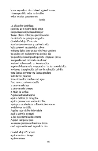 130
horas royendo el día el año el siglo el hueso
Hemos perdido todas las batallas
todos los días ganamos una
Poesía
La ciudad se despliega
su rostro es el rostro de mi amor
sus piernas son piernas de mujer
Torres plazas columnas puentes calles
río cinturón de paisajes ahogados
Ciudad o Mujer Presencia
abanico que muestras y ocultas la vida
bella como el motín de los pobres
tu frente delira pero en tus ojos bebo cordura
tus axilas son noche pero tus pechos día
tus palabras son de piedra pero tu lengua es lluvia
tu espalda es el mediodía en el mar
tu risa el sol entrando en los suburbios
tu pelo al desatarse la tempestad en las terrazas del alba
tu vientre la respiración del mar la pulsación del día
tú te llamas torrente yte llamas pradera
túte llamaspleamar
tienes todos los nombres del agua
Pero tu sexo es innombrable
la otra cara del ser
la otra cara del tiempo
elrevésde la vida
Aquí cesa todo discurso
aquí la belleza no es legible
aquí la presencia se vuelve terrible
replegada en sí misma la Presencia es vacío
lo visible es invisible
Aquí se hace visible lo invisible
aquí la estrella es negra
la luz es sombra luz la sombra
Aquí el tiempo se para
los cuatro puntos cardinales se tocan
es el lugar solitario el lugar de la cita
Ciudad Mujer Presencia
aquí se acaba el tiempo
aquí comienza
 