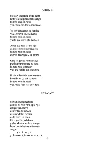 131
APREMIO
CORREysedemoraenmifrente
lenta y se despeña en mi sangre
la hora pasa sin pasar
y en mí se esculpe y desvanece
Yo soy el pan para su hambre
yo el corazón que deshabita
la hora pasa sin pasar
y esto que escribo lo deshace
Amor que pasa y pena fija
en mí combate en mí reposa
la hora pasa sin pasar
cuerpo de azogue y de ceniza
Cava mi pecho y no me toca
piedra perpetua que no pesa
la hora pasa sin pasar
y es una herida que se encona
El día es breve la hora inmensa
hora sin mí yo con su pena
la hora pasa sin pasar
y en mí se fuga y se encadena
GARABATO
CONun trozo de carbón
con mi gis roto y mi lápiz rojo
dibujar tu nombre
el nombre de tu boca
el signo de tus piernas
en la pared de nadie
En la puerta prohibida
grabar el nombre de tu cuerpo
hasta que la hoja de mi navaja
sangre
y la piedra grite
y el muro respire como un pecho
 