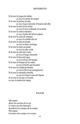 132
MOVIMIENTO
Si tú eres la yegua de ámbar
yo soy el camino de sangre
Si tú eres la primer nevada
yo soy el que enciende el brasero del alba
Si tú eres la torre de la noche
yo soy el clavo ardiendo en tu frente
Si tú eres la marea matutina
yo soy el grito del primer pájaro
Si tú eres la cesta de naranjas
yo soy el cuchillo del sol
Si tú eres el altar de piedra
yo soy la mano sacrilega
Si tú eres la tierra acostada
yo soy la caña verde
Si tú eres el salto del viento
yo soy el fuego enterrado
Si tú eres la boca del agua
yo soy la boca del musgo
Si tú eres el bosque de las nubes
yo soy el hacha que las parte
Si tú eres la ciudad profanada
yo soy la lluvia de consagración
Si tú eres la montaña amarilla
yo soy los brazos rojos del liquen
Si tú eres el sol que se levanta
yo soy el camino de sangre
PALPAR
Mis manos
abren las cortinas de tu ser
te visten con otra desnudez
descubren los cuerpos de tu cuerpo
Mis manos
inventan otro cuerpo a tu cuerpo
 