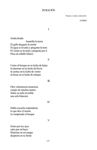 133
DURACIÓN
Trueno y viento: duración.
ICHING
I
NEGROelcielo
Amarilla la tierra
El gallo desgarra la noche
El agua se levanta y pregunta la hora
El viento se levanta y pregunta por ti
Pasa un caballo blanco
II
Como el bosque en su lecho de hojas
tú duermes en tu lecho de lluvia
tú cantas en tu lecho de viento
tú besas en tu lecho de chispas
III
Olor vehemencia numerosa
cuerpo de muchas manos
Sobre un tallo invisible
una sola blancura
IV
Habla escucha respóndeme
lo que dice el trueno
lo comprende el bosque
V
Entro por tus ojos
sales por mi boca
Duermes en mi sangre
despierto en tu frente
 