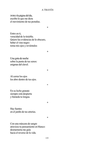 135
A TRAVÉS
DOBLOlapáginadeldía,
escribo lo que me dicta
el movimiento de tus pestañas.
*
Entro en ti,
veracidad de la tiniebla.
Quiero las evidencias de lo obscuro,
beber el vino negro:
toma mis ojos y reviéntalos
*
Una gota de noche
sobre la punta de tus senos:
enigmas del clavel.
*
Al cerrar los ojos
los abro dentro de tus ojos.
*
En su lecho granate
siempre está despierta
y húmeda tu lengua.
*
Hay fuentes
en el jardín de tus arterias.
*
Con una máscara de sangre
atravieso tu pensamiento en blanco:
desmemoria me guía
hacia el reverso de la vida.
 
