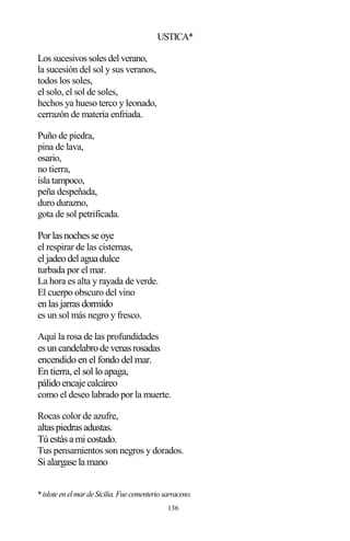 136
USTICA*
Los sucesivos soles del verano,
la sucesión del sol y sus veranos,
todos los soles,
el solo, el sol de soles,
hechos ya hueso terco y leonado,
cerrazón de materia enfriada.
Puño de piedra,
pina de lava,
osario,
no tierra,
isla tampoco,
peña despeñada,
duro durazno,
gota de sol petrificada.
Porlasnochesse oye
el respirar de las cisternas,
eljadeodelagua dulce
turbada por el mar.
La hora es alta y rayada de verde.
El cuerpo obscuro del vino
enlasjarrasdormido
es un sol más negro y fresco.
Aquí la rosa de las profundidades
esuncandelabrode venasrosadas
encendido en el fondo del mar.
En tierra, el sol lo apaga,
pálidoencaje calcáreo
como el deseo labrado por la muerte.
Rocas color de azufre,
altaspiedrasadustas.
Túestása micostado.
Tus pensamientos son negros y dorados.
Sialargase la mano
*isloteen elmardeSicilia. Fuecementerio sarraceno.
 
