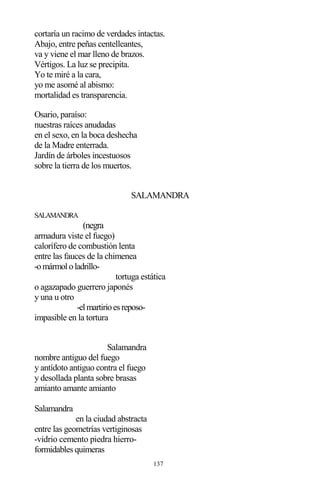 137
cortaría un racimo de verdades intactas.
Abajo, entre peñas centelleantes,
va y viene el mar lleno de brazos.
Vértigos. La luz se precipita.
Yo te miré a la cara,
yo me asomé al abismo:
mortalidad es transparencia.
Osario, paraíso:
nuestras raíces anudadas
en el sexo, en la boca deshecha
de la Madre enterrada.
Jardín de árboles incestuosos
sobre la tierra de los muertos.
SALAMANDRA
SALAMANDRA
(negra
armadura viste el fuego)
calorífero de combustión lenta
entre las fauces de la chimenea
-omármololadrillo-
tortuga estática
o agazapado guerrero japonés
y una u otro
-elmartirioesreposo-
impasible en la tortura
Salamandra
nombre antiguo del fuego
y antídoto antiguo contra el fuego
y desollada planta sobre brasas
amianto amante amianto
Salamandra
en la ciudad abstracta
entre las geometrías vertiginosas
-vidrio cemento piedra hierro-
formidables quimeras
 
