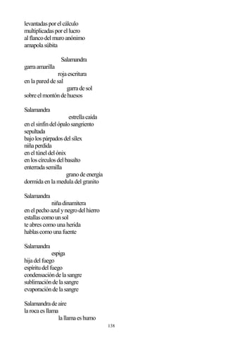 138
levantadasporelcálculo
multiplicadasporellucro
alflancodelmuroanónimo
amapolasúbita
Salamandra
garraamarilla
rojaescritura
en la pared de sal
garradesol
sobreelmontóndehuesos
Salamandra
estrellacaída
enelsinfíndelópalosangriento
sepultada
bajolospárpadosdelsílex
niñaperdida
eneltúneldelónix
enloscírculosdelbasalto
enterradasemilla
granodeenergía
dormida en la medula del granito
Salamandra
niñadinamitera
enelpechoazulynegrodelhierro
estallascomounsol
te abres como una herida
hablascomounafuente
Salamandra
espiga
hijadelfuego
espíritudelfuego
condensacióndelasangre
sublimacióndelasangre
evaporacióndelasangre
Salamandradeaire
larocaesllama
lallamaeshumo
 