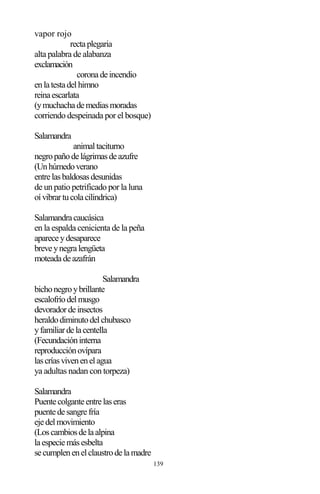 139
vapor rojo
rectaplegaria
alta palabra de alabanza
exclamación
coronadeincendio
enlatestadelhimno
reinaescarlata
(ymuchachademediasmoradas
corriendo despeinada por el bosque)
Salamandra
animaltaciturno
negropañodelágrimasdeazufre
(Unhúmedoverano
entrelasbaldosasdesunidas
de un patio petrificado por la luna
oívibrartucolacilindrica)
Salamandracaucásica
en la espalda cenicienta de la peña
apareceydesaparece
breveynegralengüeta
moteadadeazafrán
Salamandra
bichonegroybrillante
escalofríodelmusgo
devoradordeinsectos
heraldodiminutodelchubasco
yfamiliardelacentella
(Fecundacióninterna
reproducciónovípara
lascríasvivenenelagua
ya adultas nadan con torpeza)
Salamandra
Puentecolganteentrelaseras
puentedesangrefría
ejedelmovimiento
(Loscambiosdelaalpina
laespeciemásesbelta
secumplenenelclaustrodelamadre
 