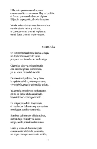 14
El heliotropo con morados pasos
cruza envuelto en su aroma. Hay un profeta:
el fresno -y un meditabundo: el pino.
El jardín es pequeño, el cielo inmenso.
Verdor sobreviviente en mis escombros:
en mis ojos te miras y te tocas,
te conoces en mí y en mí te piensas,
en mí duras y en mí te desvaneces.
MEDIODÍA
UNQUIETOresplandormeinundayciega,
undeslumbradocírculovacío,
porque a la misma luzsuluzla niega
.
Cierrolosojosya misombra fío
esta inasible gloria,este minuto,
ya suvorazeternidadme alío.
Dentro de mí palpita, flor yfruto,
la aprisionada luz, ruina quemante,
vivocarbón,puesloencendidoenluto.
Ya entraña temblorosa sudiamante,
en mí se funde el día calcinado,
brasa interior,coralagonizante.
En mi párpado late, traspasado,
elresplandordelmundoysusespinas
me ciegan,paraísoclausurado.
Sombrasdelmundo,cálidasruinas,
sueñanbajomipielysulatido
anega,sordo,misdesiertasminas.
Lento y tenaz, el día sumergido
es una sombra trémula y caliente,
un negro mar que avanza sin sonido,
 