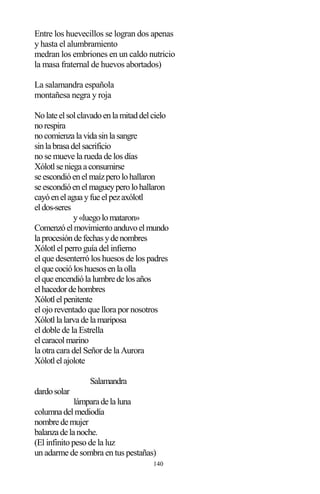 140
Entre los huevecillos se logran dos apenas
y hasta el alumbramiento
medran los embriones en un caldo nutricio
la masa fraternal de huevos abortados)
La salamandra española
montañesa negra y roja
Nolateelsolclavadoenlamitaddelcielo
norespira
nocomienzalavidasinlasangre
sinlabrasadelsacrificio
no se mueve la rueda de los días
Xólotlseniegaaconsumirse
seescondióenelmaízperolohallaron
seescondióenelmagueyperolohallaron
cayóenelaguayfueelpezaxólotl
eldos-seres
y«luegolomataron»
Comenzóelmovimientoanduvoelmundo
laprocesióndefechasydenombres
Xólotl el perro guía del infierno
el que desenterró los huesos de los padres
elquecocióloshuesosenlaolla
elqueencendiólalumbredelosaños
elhacedordehombres
Xólotlelpenitente
el ojo reventado que llora por nosotros
Xólotllalarvadelamariposa
el doble de la Estrella
elcaracolmarino
la otra cara del Señor de la Aurora
Xólotlelajolote
Salamandra
dardosolar
lámparadelaluna
columnadelmediodía
nombredemujer
balanzadelanoche.
(El infinito peso de la luz
un adarme de sombra en tus pestañas)
 