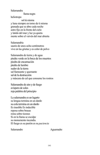 141
Salamandra
llama negra
heliotropo
sol tú misma
y luna siempre en torno de ti misma
granada que se abre cada noche
astro fijo en la frente del cielo
y latido del mar y luz ya quieta
mente sobre el vaivén del mar abierta
Salamandria
saurio de unos ocho centímetros
vive en las grietas y es color de polvo
Salamandra de tierra y de agua
piedra verde en la boca de los muertos
piedra de encarnación
piedra de lumbre
sudor de la tierra
sal llameante y quemante
salde la destrucción
y máscara de cal que consume los rostros
Salamandra de aire yde fuego
avisperode soles
roja palabra delprincipio
La salamandra esunlagarto
su lengua termina en un dardo
sucola termina enundardo
Es inasible Es indecible
reposa sobre brasas
reina sobre tizones
Si en la llama se esculpe
su monumento incendia.
El fuego es su pasión es su paciencia
Salamandre Aguamadre
 