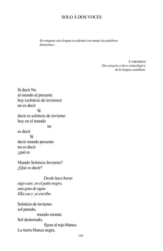 145
SOLO Á DOS VOCES
En ninguna otra lengua occidental son tantas las palabras
fantasmas...
J.COROMINAS
Diccionario crítico-etimológico
de la lengua castellana.
Si decir No
al mundo al presente
hoy (solsticio de invierno)
no es decir
Sí
decir es solsticio de invierno
hoy en el mundo
no
es decir
Sí
decir mundo presente
no es decir
¿qué es
Mundo Solsticio Invierno?
¿Qué es decir?
Desdehacehoras
oigocaer,enelpationegro,
unagotadeagua.
Ellacaey yoescribo.
Solsticio de invierno:
sol parado,
mundo errante.
Sol desterrado,
fijeza al rojo blanco.
La tierra blanca negra,
 