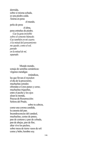 146
dormida,
sobre sí misma echada,
es una piedra caída.
Ánima en pena
el mundo,
peña de pena
el alma,
pena entrañas de piedra.
Cae la gota invisible
sobre el cemento húmedo.
Cae también en mi cuarto.
A la mitad del pensamiento
me quedo, como el sol,
parado
en la mitad de mí,
separado.
Mundo mondo,
sonaja de semillas semánticas:
vírgenes mendigas
(múndicas,
las que llevan el mundum
el día de la procesión),
muchachas cereales
ofrendan a Ceres panes y ceras;
muchachas trigueñas,
entre el pecho y los ojos
alzan la monda,
Pascua de Resurrección:
Señora del Prado,
sobre tu cabeza,
como una corona candida,
la canasta del pan.
Incandescencias del candeal,
muchachas, cestas de panes,
pan de centeno y pan de cebada,
pan de abejas, pan de flor,
altar vivo los pechos,
sobre mesa de tierra vasos de sol:
como y bebo, hombre soy.
 