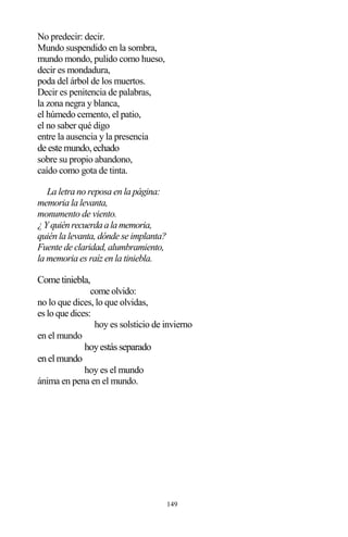149
No predecir: decir.
Mundo suspendido en la sombra,
mundo mondo, pulido como hueso,
decir es mondadura,
poda del árbol de los muertos.
Decir es penitencia de palabras,
la zona negra y blanca,
el húmedo cemento, el patio,
el no saber qué digo
entre la ausencia y la presencia
de este mundo,echado
sobre su propio abandono,
caído como gota de tinta.
La letra no reposa en la página:
memoria la levanta,
monumento de viento.
¿Y quiénrecuerdaalamemoria,
quién la levanta, dónde se implanta?
Fuente de claridad, alumbramiento,
la memoria es raíz en la tiniebla.
Come tiniebla,
come olvido:
no lo que dices, lo que olvidas,
es lo que dices:
hoy es solsticio de invierno
en el mundo
hoyestásseparado
enelmundo
hoy es el mundo
ánima en pena en el mundo.
 