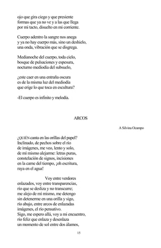 15
ojo que gira ciego y que presiente
formas que ya no ve y a las que llega
por mi tacto, disuelto en mi corriente.
Cuerpo adentro la sangre nos anega
y ya no hay cuerpo más, sino un deshielo,
una onda, vibración que se disgrega.
Medianoche del cuerpo, toda cielo,
bosque de pulsaciones y espesura,
nocturno mediodía del subsuelo,
¿este caer en una entraña oscura
es de la misma luz del mediodía
que erige lo que toca en escultura?
-El cuerpo es infinito y melodía.
ARCOS
A Silvina Ocampo
¿QUIÉNcanta en las orillas del papel?
Inclinado, de pechos sobre el río
de imágenes, me veo, lento y solo,
de mí mismo alejarme: letras puras,
constelación de signos, incisiones
en la carne del tiempo, ¡oh escritura,
raya en el agua!
Voy entre verdores
enlazados, voy entre transparencias,
río que se desliza y no transcurre;
me alejo de mí mismo, me detengo
sin detenerme en una orilla y sigo,
río abajo, entre arcos de enlazadas
imágenes, el río pensativo.
Sigo, me espero allá, voy a mi encuentro,
río feliz que enlaza y desenlaza
un momento de sol entre dos álamos,
 