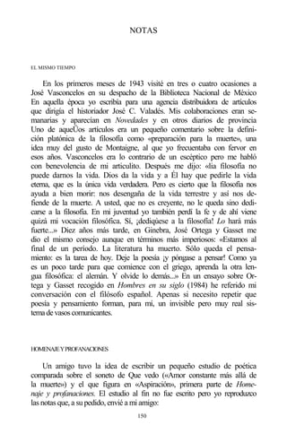 150
NOTAS
EL MISMO TIEMPO
En los primeros meses de 1943 visité en tres o cuatro ocasiones a
José Vasconcelos en su despacho de la Biblioteca Nacional de México
En aquella época yo escribía para una agencia distribuidora de artículos
que dirigía el historiador José C. Valadés. Mis colaboraciones eran se-
manarias y aparecían en Novedades y en otros diarios de provincia
Uno de aqueÜos artículos era un pequeño comentario sobre la defini-
ción platónica de la filosofía como «preparación para la muerte», una
idea muy del gusto de Montaigne, al que yo frecuentaba con fervor en
esos años. Vasconcelos era lo contrario de un escéptico pero me habló
con benevolencia de mi articulito. Después me dijo: «lia filosofía no
puede darnos la vida. Dios da la vida y a Él hay que pedirle la vida
eterna, que es la única vida verdadera. Pero es cierto que la filosofía nos
ayuda a bien morir: nos desengaña de la vida terrestre y así nos de-
fiende de la muerte. A usted, que no es creyente, no le queda sino dedi-
carse a la filosofía. En mi juventud yo también perdí la fe y de ahí viene
quizá mi vocación filosófica. Sí, ¡dediqúese a la filosofía! Lo hará más
fuerte...» Diez años más tarde, en Ginebra, José Ortega y Gasset me
dio el mismo consejo aunque en términos más imperiosos: «Estamos al
final de un período. La literatura ha muerto. Sólo queda el pensa-
miento: es la tarea de hoy. Deje la poesía ¡y póngase a pensar! Como ya
es un poco tarde para que comience con el griego, aprenda la otra len-
gua filosófica: el alemán. Y olvide lo demás...» En un ensayo sobre Or-
tega y Gasset recogido en Hombres en su siglo (1984) he referido mi
conversación con el filósofo español. Apenas si necesito repetir que
poesía y pensamiento forman, para mí, un invisible pero muy real sis-
temadevasoscomunicantes.
HOMENAJEYPROFANACIONES
Un amigo tuvo la idea de escribir un pequeño estudio de poética
comparada sobre el soneto de Que vedo («Amor constante más allá de
la muerte») y el que figura en «Aspiración», primera parte de Home-
naje y profanaciones. El estudio al fin no fue escrito pero yo reproduzco
las notas que, a su pedido, envié a mi amigo:
 